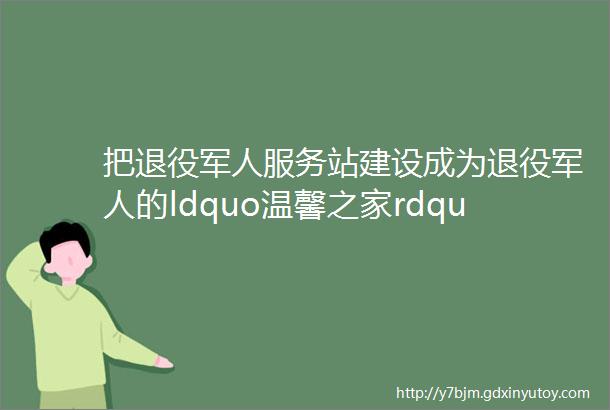 把退役军人服务站建设成为退役军人的ldquo温馨之家rdquo